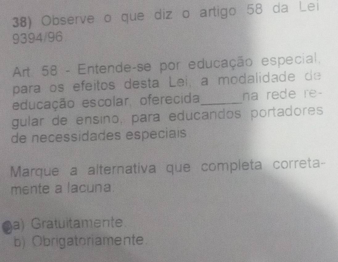 Observe o que diz o artigo 58 da Lei
9394/96
Art. 58 - Entende-se por educação especial,
paraços efeitos desta Lei, a modalidade de
educação escolar, oferecida_ na rede re-
gular de ensino, para educandos portadores
de necessidades especiais
Marque a alternativa que completa correta-
mente a lacuna.
a) Gratuitamente.
b) Obrigatoriamente.