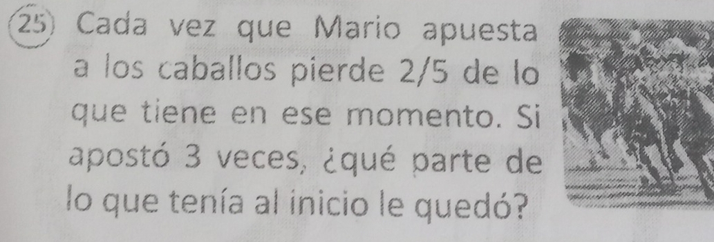 Cada vez que Mario apuesta 
a los caballos pierde 2/5 de lo 
que tiene en ese momento. Si 
apostó 3 veces, ¿qué parte de 
lo que tenía al inicio le quedó?