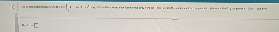 Use a parameterization to find the flux ∈t _SF· ndsigma ofF=z^2i+xj-3zk in the outward direction (normal away from the x-axis) across the surface cut from the parabolic cylinder z=1-y^2 by the planes x=0, x=1 and z=0
The flux is □