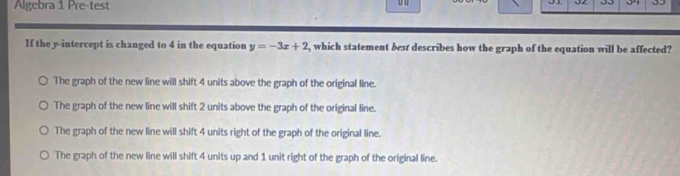 Algebra 1 Pre-test
0o 0 35
If the y-intercept is changed to 4 in the equation y=-3x+2 , which statement best describes how the graph of the equation will be affected?
The graph of the new line will shift 4 units above the graph of the original line.
The graph of the new line will shift 2 units above the graph of the original line.
The graph of the new line will shift 4 units right of the graph of the original line.
The graph of the new line will shift 4 units up and 1 unit right of the graph of the original line.