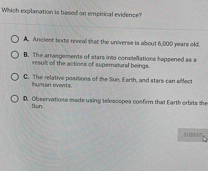 Which explanation is based on empirical evidence?
A. Ancient texts reveal that the universe is about 6,000 years old.
B. The arrangements of stars into constellations happened as a
result of the actions of supernatural beings.
C. The relative positions of the Sun, Earth, and stars can affect
human events.
D. Observations made using telescopes confirm that Earth orbits the
Sun.
SUBMIT