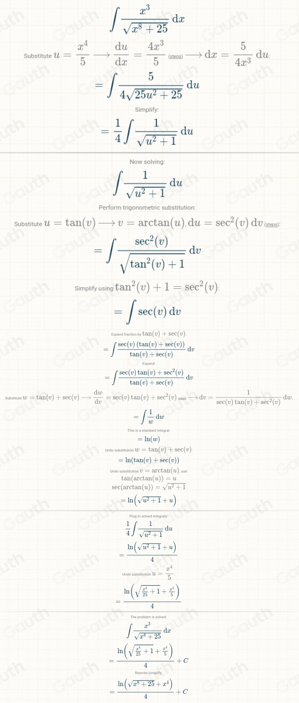 ∈t  x^3/sqrt(x^8+25) dx
Substitute u= x^4/5 to  du/dx = 4x^3/5 _(x)to dx= 5/4x^3 du
=∈t  5/4sqrt(25u^2+25) du
Simplify
= 1/4 ∈t  1/sqrt(u^2+1) du
Now solving:
∈t  1/sqrt(u^2+1) du
Perform trigonometric substitution:
Substitute u=tan (v)to v=arctan (u),du=sec^2(v)dv_(steps
=∈t  sec^2(v)/sqrt(tan^2(v)+1) dv
Simplify using tan^2(v)+1=sec^2(v)
=∈t sec (v)dv
Expandfractionbytan (v)+sec (v)
=∈t  (sec (v)(tan (v)+sec (v)))/tan (v)+sec (v) du
=∈t  (sec (v)tan (v)+sec^2(v))/tan (v)+sec (v) dv
Substitute w=tan (v)+sec (v)to  dw/dv =sec (v)tan (v)+sec^2(v)_(vto )to dv=frac  1/sec (v)tan (v)+sec^2(v) dw
=∈t  1/w dw
=ln (w)
stitutionw=tan (v)+sec (v)
=ln (tan (v)+sec (v))
substitutionv=arctan (u),use:
tan (arctan (u))=u
sec (arctan (u))=sqrt(u^2+1)
=ln (sqrt(u^2+1)+u)
 1/4 ∈t  1/sqrt(u^2+1) du
= (ln (sqrt(a^2+1)+u))/4 _wassosec u= x^4/5 
=frac ln (sqrt(frac x^5)25+1+ x^4/5 )4
∈t  x^3/sqrt(x^8+25) dx
=frac ln (sqrt(frac x^2)25+1+ x^4/5 )4+C
= (ln (sqrt(x^8+25)+x^4))/4 +C