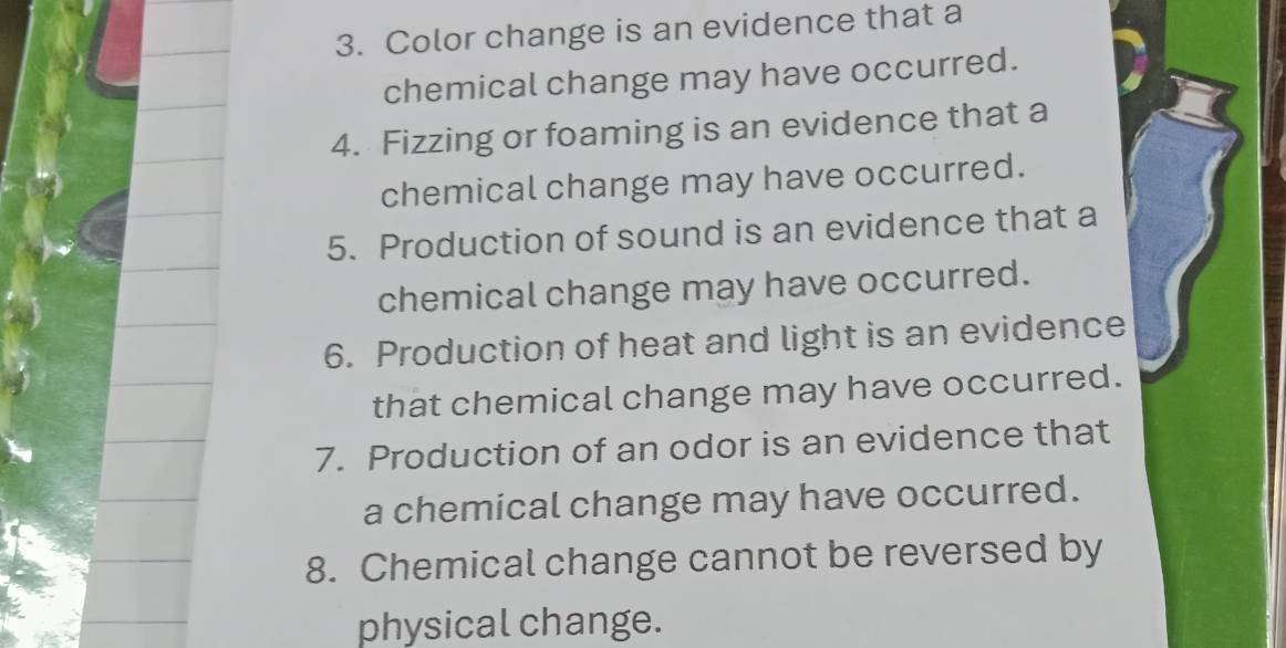 Color change is an evidence that a 
chemical change may have occurred. 
4. Fizzing or foaming is an evidence that a 
chemical change may have occurred. 
5. Production of sound is an evidence that a 
chemical change may have occurred. 
6. Production of heat and light is an evidence 
that chemical change may have occurred. 
7. Production of an odor is an evidence that 
a chemical change may have occurred. 
8. Chemical change cannot be reversed by 
physical change.