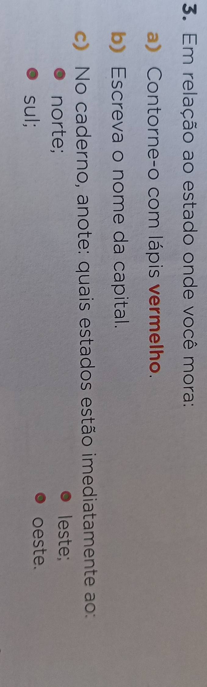 Em relação ao estado onde você mora: 
a) Contorne-o com lápis vermelho. 
b) Escreva o nome da capital. 
c) No caderno, anote: quais estados estão imediatamente ao: 
norte; 
leste; 
sul; 
oeste.