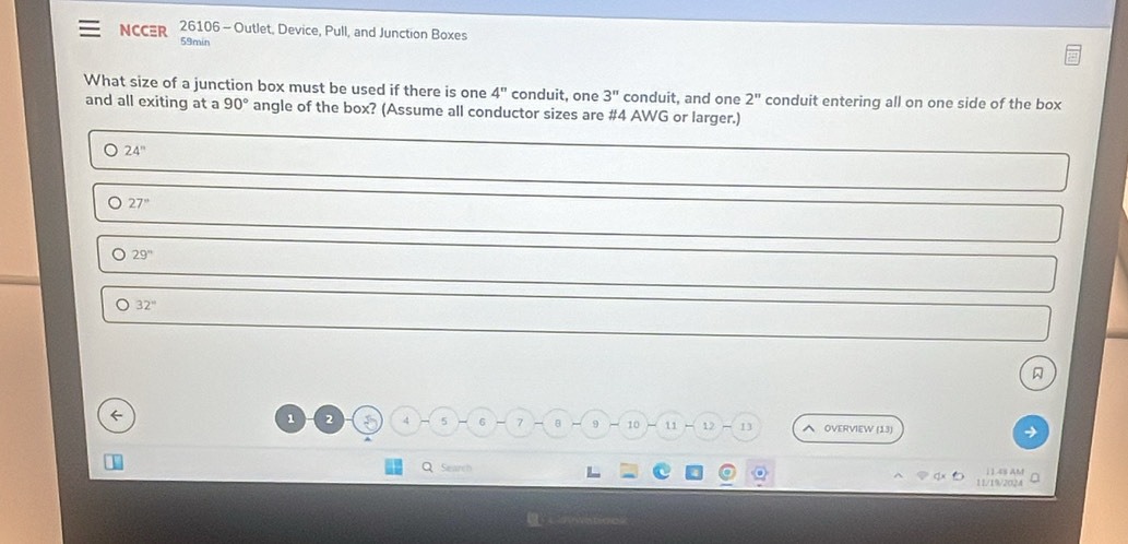 NCC≡R 26106 - Outlet, Device, Pull, and Junction Boxes
59min
What size of a junction box must be used if there is one 4'' conduit, one 3^n conduit, and one 2'' conduit entering all on one side of the box
and all exiting at a 90° angle of the box? (Assume all conductor sizes are # 4 AWG or larger.)
24''
27°
29^n
32°
←
1 2 5 4 5 6 7 8 9 10 11 1] OVERVIEW (13)
Q Searc
11 /1/202 1 1.4s AM