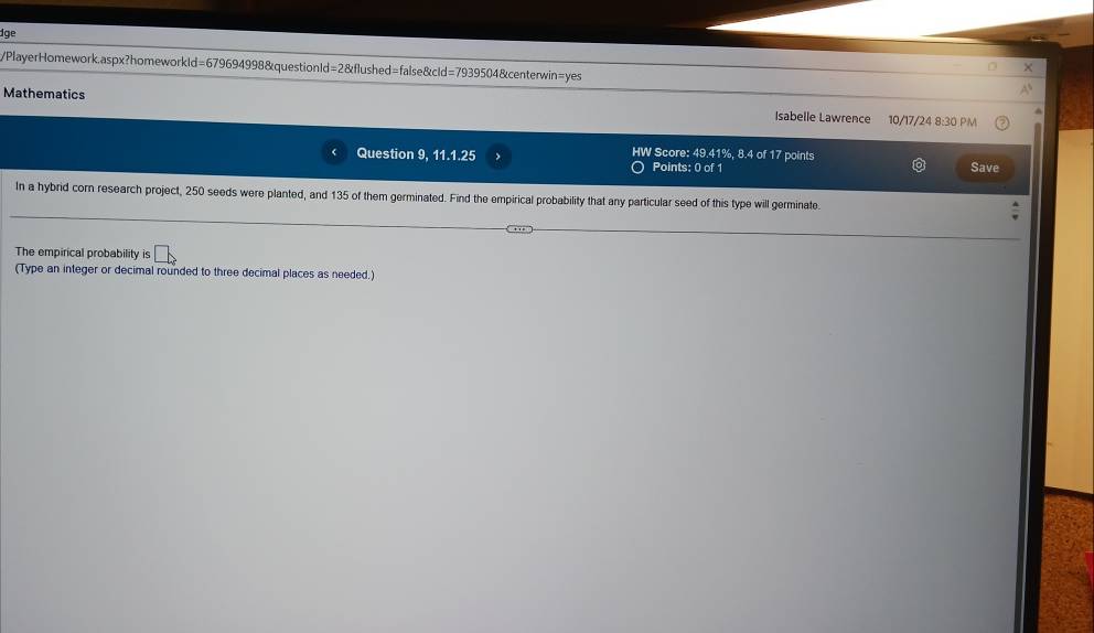 dge 
PlayerHomework.aspx?homeworkId=679694998&questionId=2&flushed=false&cId=7939504&centerwin=yes 
Mathematics Isabelle Lawrence 10/17/24 8:30 PM 
Question 9, 11.1.25 HW Score: 49.41%, 8.4 of 17 points Save 
Points: 0 of 1 
In a hybrid cor research project, 250 seeds were planted, and 135 of them germinated. Find the empirical probability that any particular seed of this type will germinate. 
The empirical probability is 
(Type an integer or decimal rounded to three decimal places as needed.)