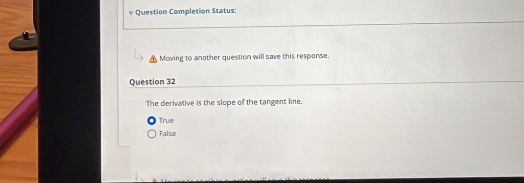 Question Completion Status:
Moving to another question will save this response.
Question 32
The derivative is the slope of the tangent line.
True
False