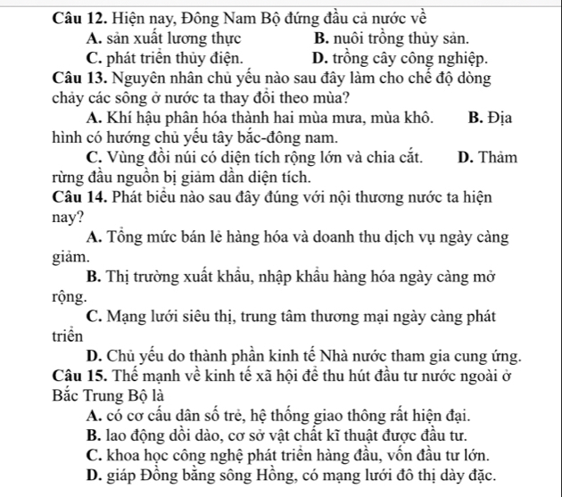 Hiện nay, Đông Nam Bộ đứng đầu cả nước về
A. sản xuất lương thực B. nuôi trồng thủy sản.
C. phát triển thủy điện. D. trồng cây công nghiệp.
Câu 13. Nguyên nhân chủ yểu nào sau đây làm cho chế độ dòng
chảy các sông ở nước ta thay đôi theo mùa?
A. Khí hậu phân hóa thành hai mùa mưa, mùa khô. B. Địa
hình có hướng chủ yếu tây bắc-đông nam.
C. Vùng đồi núi có diện tích rộng lớn và chia cắt. D. Thảm
rừng đầu nguồn bị giảm dần diện tích.
Câu 14. Phát biểu nào sau đây đúng với nội thương nước ta hiện
nay?
A. Tổng mức bán lẻ hàng hóa và doanh thu dịch vụ ngày cảng
giảm.
B. Thị trường xuất khẩu, nhập khẩu hàng hóa ngày càng mở
rộng.
C. Mạng lưới siêu thị, trung tâm thương mại ngày càng phát
triền
D. Chủ yếu do thành phần kinh tế Nhà nước tham gia cung ứng.
Câu 15. Thể mạnh về kinh tế xã hội để thu hút đầu tư nước ngoài ở
Bắc Trung Bộ là
A. có cơ cấu dân số trẻ, hệ thống giao thông rất hiện đại.
B. lao động dồi dào, cơ sở vật chất kĩ thuật được đầu tư.
C. khoa học công nghệ phát triển hàng đầu, vốn đầu tư lớn.
D. giáp Đồng bằng sông Hồng, có mạng lưới đô thị dày đặc.