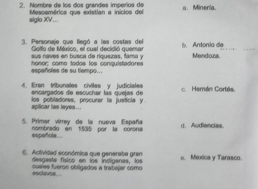 Nombre de los dos grandes imperios de
a. Minería.
Mesoamérica que existían a inicios del
siglo XV...
3. Personaje que llegó a las costas del
b. Antonio de
Golfo de México, el cual decidió quemar
sus naves en busca de riquezas, fama y Mendoza.
honor; como todos los conquistadores
españoles de su tiempo...
4. Eran tribunales civiles y judiciales
c. Hernán Cortés.
encargados de escuchar las quejas de
los pobladores, procurar la justicia y.
aplicar las leyes...
5. Primer virrey de la nueva España
nombrado en 1535 por la corona
d. Audiencias.
española...
6. Actividad económica que generaba gran
desgaste físico en los indígenas, los
e. Mexica y Tarasco.
cuales fueron obligados a trabajar como
esclavos ..