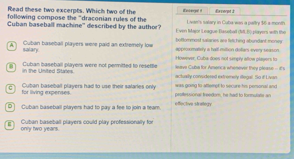 Read these two excerpts. Which two of the Excerpt 1 Excerpt 2
following compose the 'draconian rules of the Livan's salary in Cuba was a paltry $6 a month.
Cuban baseball machine" described by the author? Even Major League Baseball (MLB) players with the
bottommost salaries are fetching abundant money.
A Cuban baseball players were paid an extremely low approximately a half-million dollars every season.
salary.
However, Cuba does not simply allow players to
B Cuban baseball players were not permitted to resettle leave Cuba for America whenever they please -- it's
in the United States. actually considered extremely illegal. So if Livan
c Cuban baseball players had to use their salaries only was going to attempt to secure his personal and
for living expenses. professional freedom, he had to formulate an
effective strategy
D Cuban baseball players had to pay a fee to join a team.
E Cuban baseball players could play professionally for
only two years.