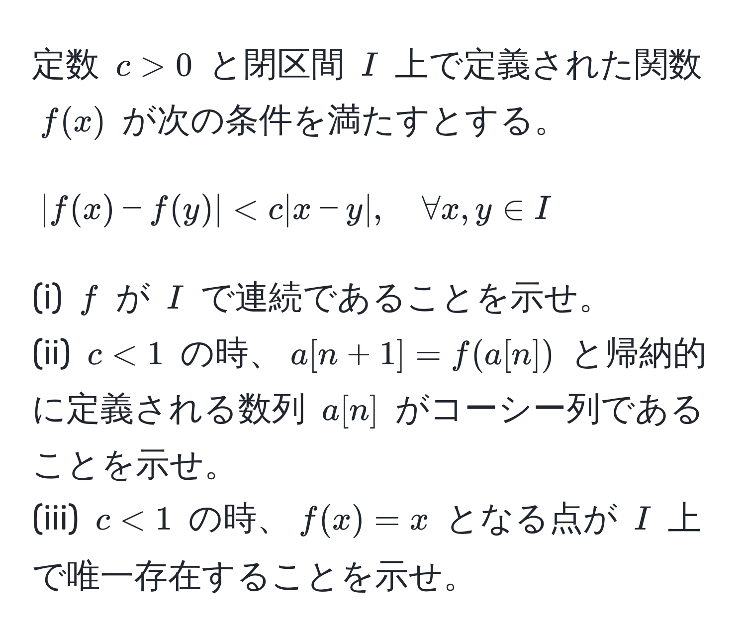 定数 $c>0$ と閉区間 $I$ 上で定義された関数 $f(x)$ が次の条件を満たすとする。  
$$|f(x) - f(y)| < c |x - y|, quad forall x,y ∈ I$$  
(i) $f$ が $I$ で連続であることを示せ。  
(ii) $c < 1$ の時、$a[n+1] = f(a[n])$ と帰納的に定義される数列 $a[n]$ がコーシー列であることを示せ。  
(iii) $c < 1$ の時、$f(x) = x$ となる点が $I$ 上で唯一存在することを示せ。