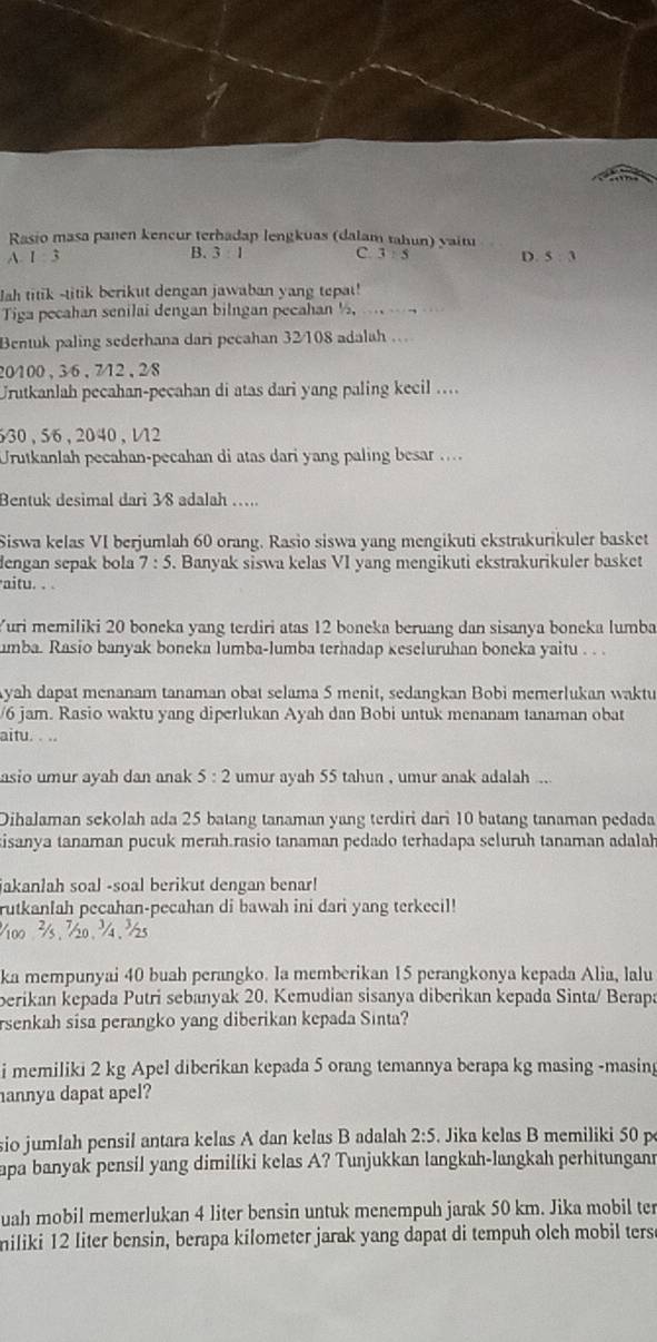 Rasio masa panen kencur terhadap lengkuas (dalam tahun) vait
B. 3:1 C 3:5
A. 1 3 D. 5 : 3
Jah titik -titik berikut dengan jawaban yang tepat!
Tiga pecahan senilai dengan bilngan pecahan ½,   
Bentuk paling sederhana dari pecahan 32/108 adalah ...
20100 , 36 , 712 , 28
Urutkanlah pecahan-pecahan di atas dari yang paling kecil ....
30 , 56, 2040 , 112
Urutkanlah pecahan-pecahan di atas dari yang paling besar ....
Bentuk desimal dari 3/8 adalah ….
Siswa kelas VI berjumlah 60 orang. Rasio siswa yang mengikuti ekstrakurikuler basket
dengan sepak bola 7:5. Banyak siswa kelas VI yang mengikuti ekstrakurikuler basket
aitu. . .
Yuri memiliki 20 boneka yang terdiri atas 12 boneka beruang dan sisanya boneka lumba
umba. Rasio banyak boneka lumba-lumba terhadap keseluruhan boneka yaitu . . .
Ayah dapat menanam tanaman obat selama 5 menit, sedangkan Bobi memerlukan waktu
/6 jam. Rasio waktu yang diperlukan Ayah dan Bobi untuk menanam tanaman obat
aitu. . ..
asio umur ayah dan anak 5:2 umur ayah 55 tahun , umur anak adalah ..
Dihalaman sekolah ada 25 batang tanaman yang terdiri dari 10 batang tanaman pedada
kisanya tanaman pucuk merah.rasio tanaman pedado terhadapa seluruh tanaman adalah
jakanlah soal -soal berikut dengan benar!
rutkanlah pecahan-pecahan di bawah ini dari yang terkecil!
ka mempunyai 40 buah perangko. Ia memberikan 15 perangkonya kepada Alia, lalu
berikan kepada Putri sebanyak 20. Kemudian sisanya diberikan kepada Sinta/ Berapa
rsenkah sisa perangko yang diberikan kepada Sinta?
i memiliki 2 kg Apel diberikan kepada 5 orang temannya berapa kg masing -masing
annya dapat apel?
sio jumlah pensil antara kelas A dan kelas B adalah 2:5 Jika kelas B memiliki 50 p
apa banyak pensil yang dimiliki kelas A? Tunjukkan langkah-langkah perhitungann
uah mobil memerlukan 4 liter bensin untuk menempuh jarak 50 km. Jika mobil ter
miliki 12 liter bensin, berapa kilometer jarak yang dapat di tempuh olch mobil ters