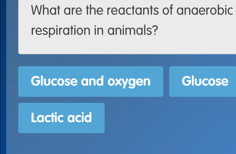 What are the reactants of anaerobic
respiration in animals?
Glucose and oxygen Glucose
Lactic acid