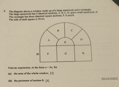 The diagram shows a window made up of a large semicircle and a rectangle. 
The large semicircle has 4 identical sections, A, B, C, D, and a small senicircle, E. 
The rectangle has three identical square sections, F, G and I. 
The side of each square is 20 cm.
B c
A D
E
20 F G H
Find an expression, in the form a+hx , for 
(a) the area of the whole window. [2] 
(b) the perimeter of section B. [3] [511/11/Q22]