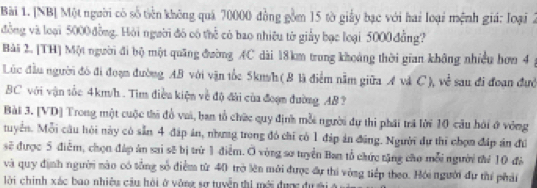 [NB] Một người có số tiên không quả 70000 đồng gồm 15 tờ giảy bạc với hai loại mệnh giá: loại 2
đồng và loại 5000đồng. Hội người đó có thể có bao nhiêu từ giảy bạc loại 5000đẳng? 
Bài 2. [TH] Một người đi bộ một quảng đường AC dài 18km trung khoảng thời gian không nhiều hơn 4
Lúc đầu người đô đi đoạn đường AB với vận tốc 5km/h ( 8 là điểm nằm giữa A và C), về sau đi đoan đướ
BC với vận tốc 4km/h. Tìm điều kiện về độ đài của đoạn đường AB ? 
Bài 3. [VD] Trong một cuộc thi đồ vai, ban tổ chức quy định mỗi người dự thi phái trã lời 10 cầu hới ở vòng 
tuyển. Mỗi câu hội này có sẵn 4 đáp án, nhưng trong đó chỉ có 1 đáp án đũng. Người dự thi chợn đáp án đú 
sẽ được 5 điễm, chọn đáp án sai sẽ bị trừ 1 điễm. O vòng sơ tuyển Ban tổ chức tặng cho mỗi người thể 10 đá 
và quy định người nào có tổng số điểm từ 40 trờ lên mới được đự thi vòng tiếp theo. Hỏi người đự thí phải 
lời chính xác bao nhiệu cầu hỏi ở vông sự tuyển thị mới được đựsi A