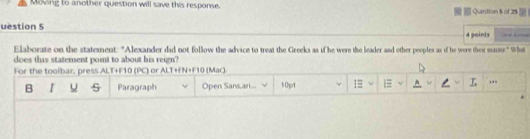 Moving to another question will save this response. Question § of 25 
. 
uestion S 4 paints 
Elaborate on the statement: "Alexander did not follow the advice to treat the Greeks as if he were the leader and other peoples as if he were ther maus." What 
does this statement point to about his reign? 
For the toolbar, press ALT+F10 (PC) or ALT+FN+F10 (Mac). 
B u s Paragraph Open Sansari... 10pt 1≡ ,..