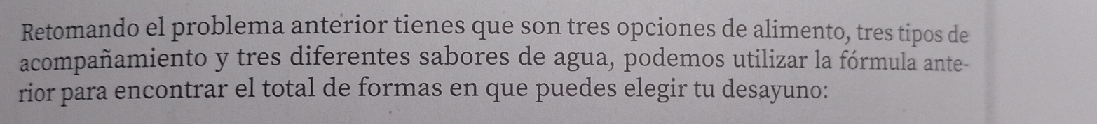 Retomando el problema anterior tienes que son tres opciones de alimento, tres tipos de 
acompañamiento y tres diferentes sabores de agua, podemos utilizar la fórmula ante- 
rior para encontrar el total de formas en que puedes elegir tu desayuno: