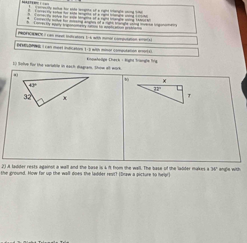 MASTERY: I can
Correctly solve for side jengths of a right triangle using SINE
2. Correctly solve for side lengths of a right triangle using COSINL
. Correctly solve for side lengths of a right triangle using TANGENT
4. Correctly solve for missing angles of a right triangle using inverse trigonometry
5 Correctly apply trigonometry ratios to application problems
PROFICIENCY: I can meet indicators 1-4 with minor computation error(s)
DEVELOPING; I can meet indicators 1-3 with minor computation error(s).
Knowledge Check - Right Triangle Trig
1) Solve for the variable in each diagram. Show all work.
b)
2) A ladder rests against a wall and the base is 4 ft from the wall. The base of the ladder makes a 36° angle with
the ground. How far up the wall does the ladder rest? (Draw a picture to help!)