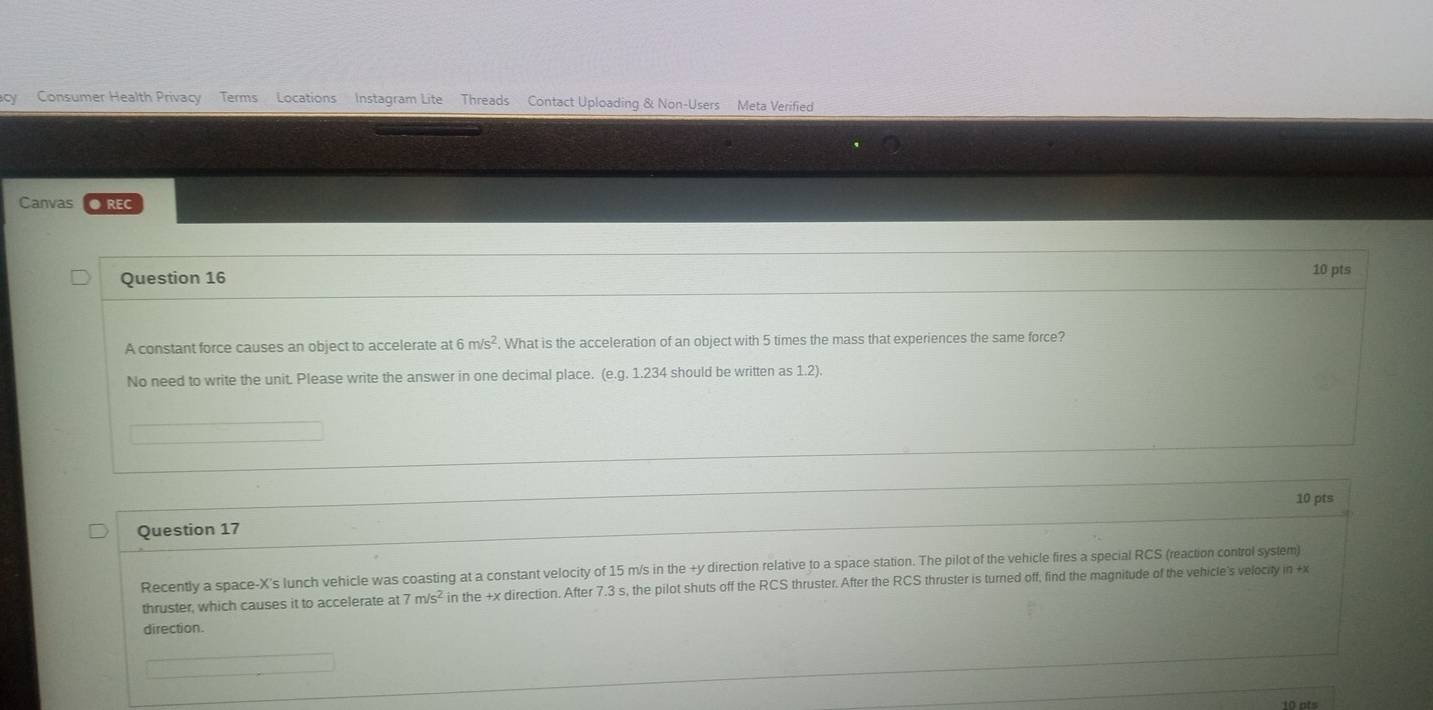 Consumer Health Privacy Terms Locations Instagram Lite Threads Contact Uploading & Non-Users Meta Verified 
Canvas ●REC 
Question 16 
10 pts 
A constant force causes an object to accelerate at 6m/s^2. What is the acceleration of an object with 5 times the mass that experiences the same force? 
No need to write the unit. Please write the answer in one decimal place. (e. g. 1.234 should be written as 1.2) 
10 pts 
Question 17 
Recently a space-X's lunch vehicle was coasting at a constant velocity of 15 m/s in the +y direction relative to a space station. The pilot of the vehicle fires a special RCS (reaction control system) 
thruster, which causes it to accelerate at 7m/s^2 in the +x direction. After 7.3 s, the pilot shuts off the RCS thruster. After the RCS thruster is turned off, find the magnitude of the vehicle's velocity in +x
direction. 
10 ots