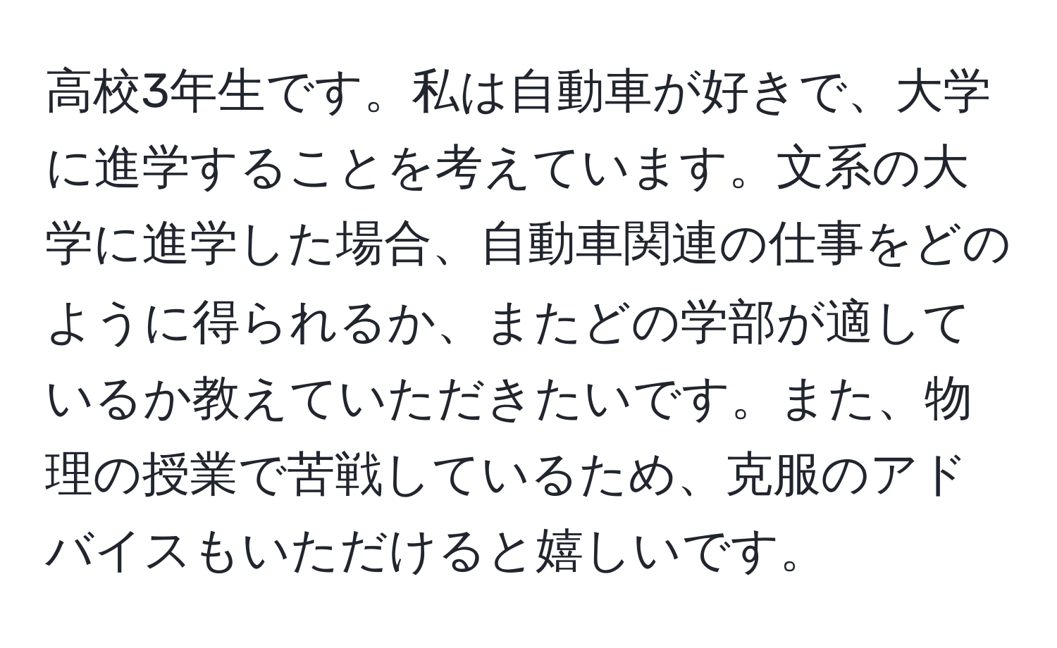 高校3年生です。私は自動車が好きで、大学に進学することを考えています。文系の大学に進学した場合、自動車関連の仕事をどのように得られるか、またどの学部が適しているか教えていただきたいです。また、物理の授業で苦戦しているため、克服のアドバイスもいただけると嬉しいです。