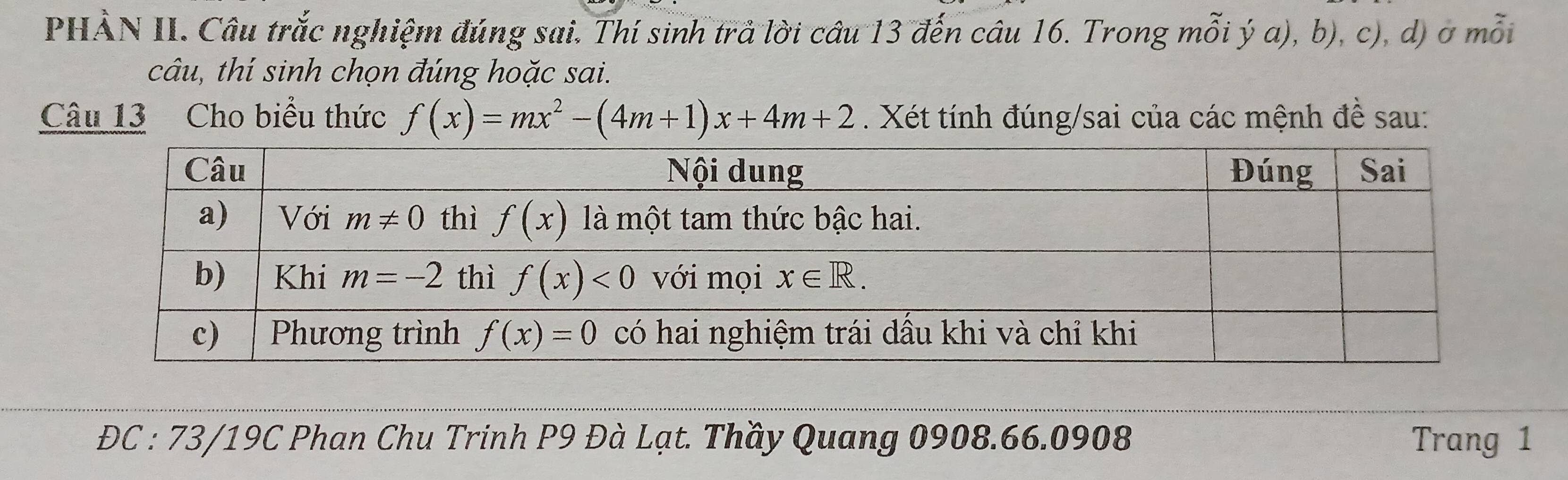 PHÀN II. Câu trắc nghiệm đúng sai. Thí sinh trả lời câu 13 đến câu 16. Trong mỗi ý a), b), c), d) ở mỗi
câu, thí sinh chọn đúng hoặc sai.
Câu 13 Cho biểu thức f(x)=mx^2-(4m+1)x+4m+2 Xét tính đúng/sai của các mệnh đề sau:
ĐC : 73/19C Phan Chu Trinh P9 Đà Lạt. Thầy Quang 0908.66.0908 Trang 1