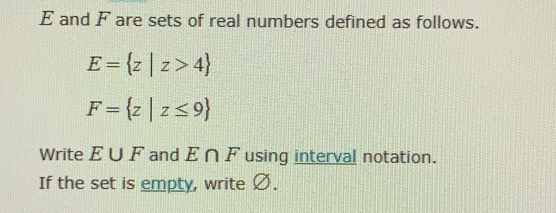 and F are sets of real numbers defined as follows.
E= z|z>4
F= z|z≤ 9
Write E∪ F and E∩ F using interval notation.
If the set is empty, write Ø.