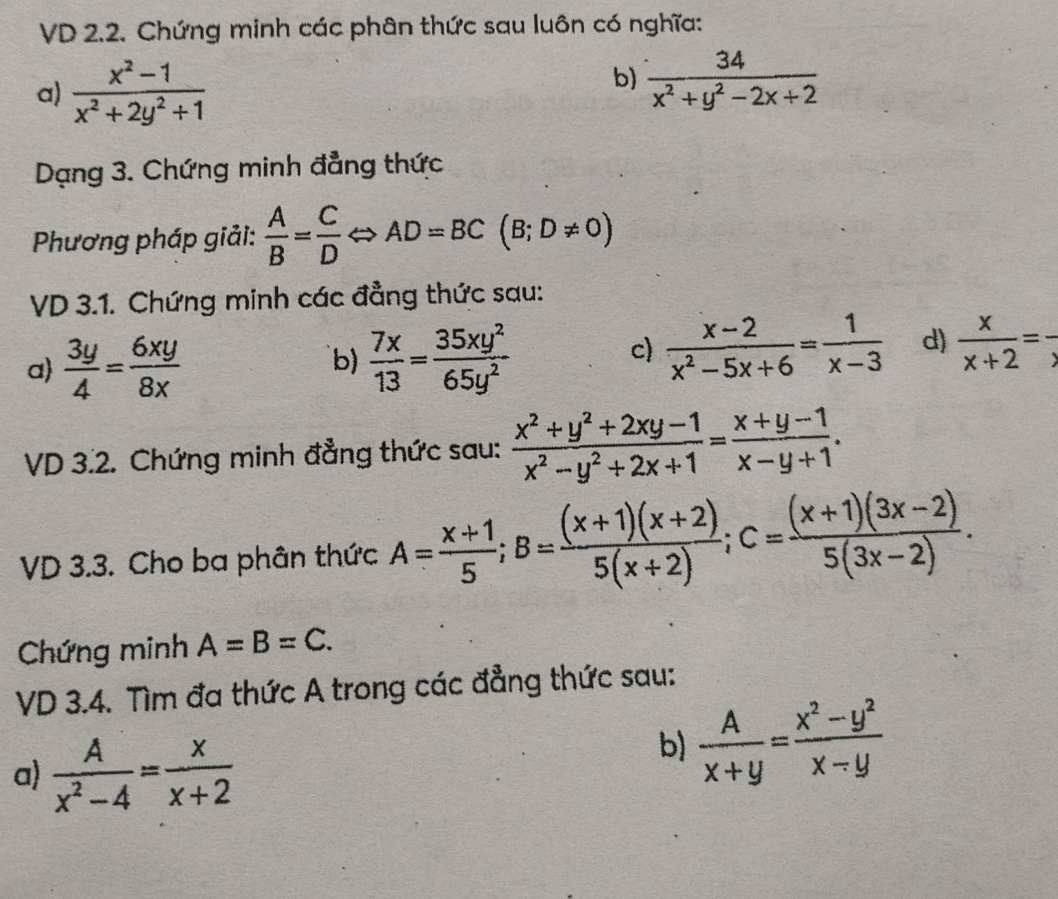 VD 2.2. Chứng minh các phân thức sau luôn có nghĩa: 
a)  (x^2-1)/x^2+2y^2+1 
b)  34/x^2+y^2-2x+2 
Dạng 3. Chứng minh đẳng thức 
Phương pháp giải:  A/B = C/D Leftrightarrow AD=BC(B;D!= 0)
VD 3.1. Chứng minh các đẳng thức sau: 
c)  (x-2)/x^2-5x+6 = 1/x-3  d) 
a  3y/4 = 6xy/8x  b)  7x/13 = 35xy^2/65y^2   x/x+2 =frac x
VD 3.2. Chứng minh đẳng thức sau:  (x^2+y^2+2xy-1)/x^2-y^2+2x+1 = (x+y-1)/x-y+1 . 
VD 3.3. Cho ba phân thức A= (x+1)/5 ; B= ((x+1)(x+2))/5(x+2) ; C= ((x+1)(3x-2))/5(3x-2) . 
Chứng minh A=B=C. 
VD 3.4. Tìm đa thức A trong các đẳng thức sau: 
a)  A/x^2-4 = x/x+2 
b)  A/x+y = (x^2-y^2)/x-y 