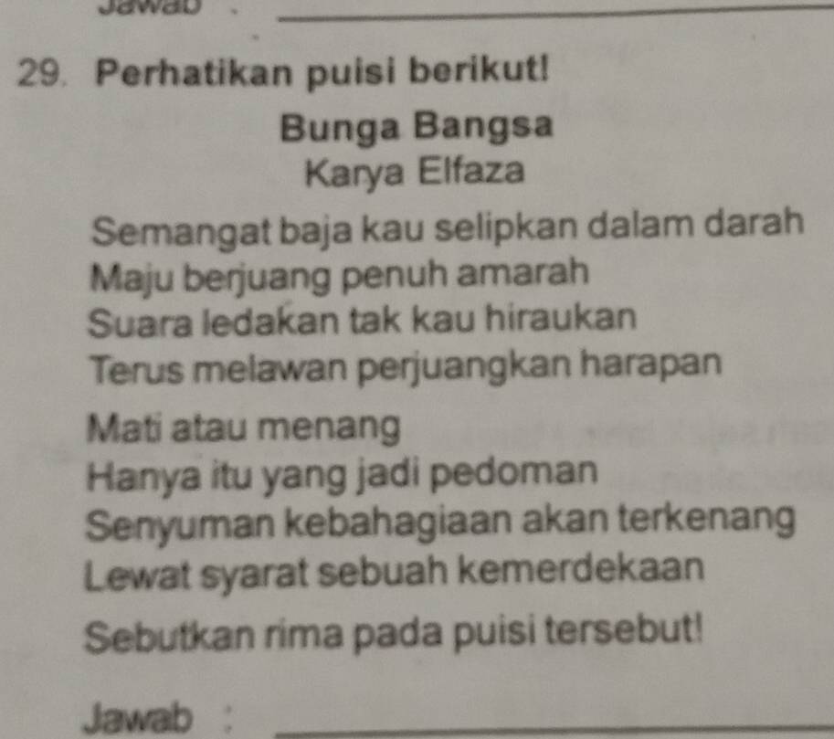 JawaD 
_ 
29. Perhatikan puisi berikut! 
Bunga Bangsa 
Karya Elfaza 
Semangat baja kau selipkan dalam darah 
Maju berjuang penuh amarah 
Suara ledakan tak kau hiraukan 
Terus melawan perjuangkan harapan 
Mati atau menang 
Hanya itu yang jadi pedoman 
Senyuman kebahagiaan akan terkenang 
Lewat syarat sebuah kemerdekaan 
Sebutkan rima pada puisi tersebut! 
Jawab :_