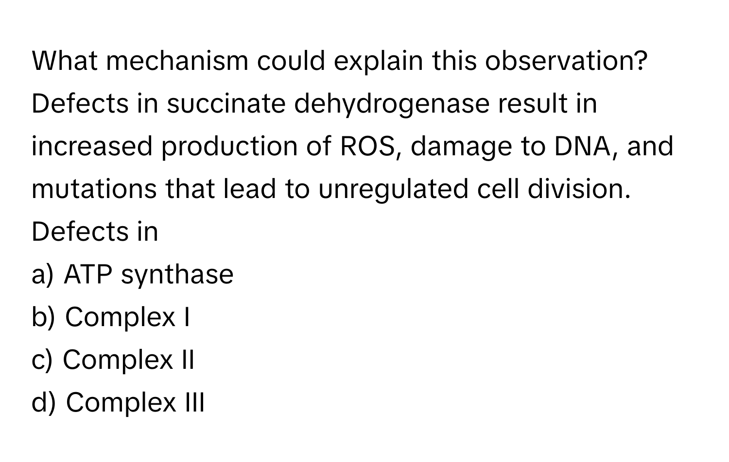 What mechanism could explain this observation? Defects in succinate dehydrogenase result in increased production of ROS, damage to DNA, and mutations that lead to unregulated cell division. Defects in 

a) ATP synthase 
b) Complex I 
c) Complex II 
d) Complex III