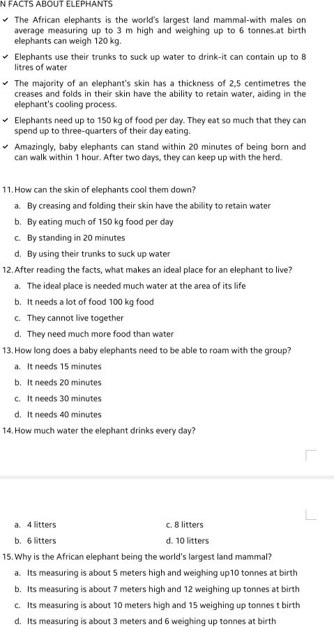 FACTS ABOUT ELEPHANTS
The African elephants is the world's largest land mammal-with males on
average measuring up to 3 m high and weighing up to 6 tonnes.at birth
elephants can weigh 120 kg.
Elephants use their trunks to suck up water to drink-it can contain up to 8
litres of water
The majority of an elephant's skin has a thickness of 2,5 centimetres the
creases and folds in their skin have the ability to retain water, aiding in the
elephant's cooling process.
Elephants need up to 150 kg of food per day. They eat so much that they can
spend up to three-quarters of their day eating.
Amazingly, baby elephants can stand within 20 minutes of being born and
can walk within 1 hour. After two days, they can keep up with the herd.
11. How can the skin of elephants cool them down?
a. By creasing and folding their skin have the ability to retain water
b. By eating much of 150 kg food per day
c. By standing in 20 minutes
d. By using their trunks to suck up water
12. After reading the facts, what makes an ideal place for an elephant to live?
a. The ideal place is needed much water at the area of its life
b. It needs a lot of food 100 kg food
c. They cannot live together
d. They need much more food than water
13. How long does a baby elephants need to be able to roam with the group?
a. It needs 15 minutes
b. It needs 20 minutes
c. It needs 30 minutes
d. It needs 40 minutes
14. How much water the elephant drinks every day?
a. 4 litters c. 8 litters
b. 6 litters d. 10 litters
15. Why is the African elephant being the world's largest land mammal?
a. Its measuring is about 5 meters high and weighing up10 tonnes at birth
b. Its measuring is about 7 meters high and 12 weighing up tonnes at birth
c. Its measuring is about 10 meters high and 15 weighing up tonnes t birth
d. Its measuring is about 3 meters and 6 weighing up tonnes at birth