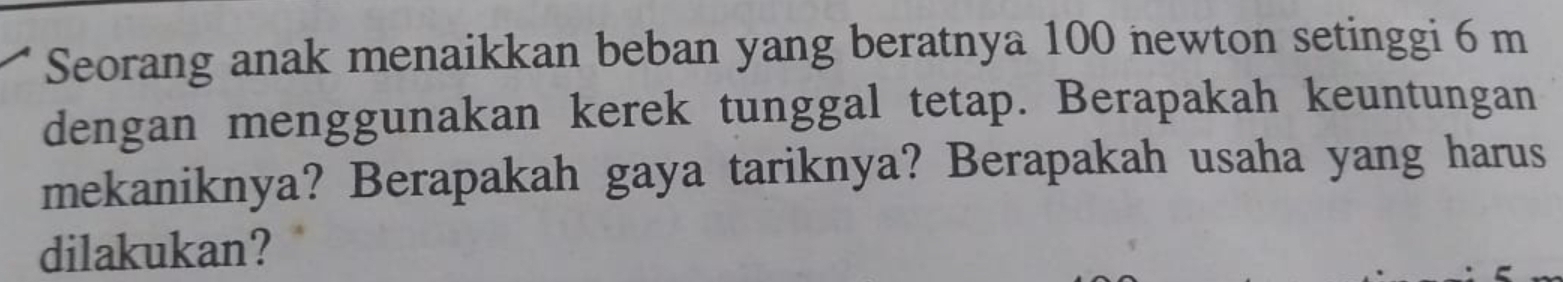 Seorang anak menaikkan beban yang beratnya 100 newton setinggi 6 m
dengan menggunakan kerek tunggal tetap. Berapakah keuntungan 
mekaniknya? Berapakah gaya tariknya? Berapakah usaha yang harus 
dilakukan?