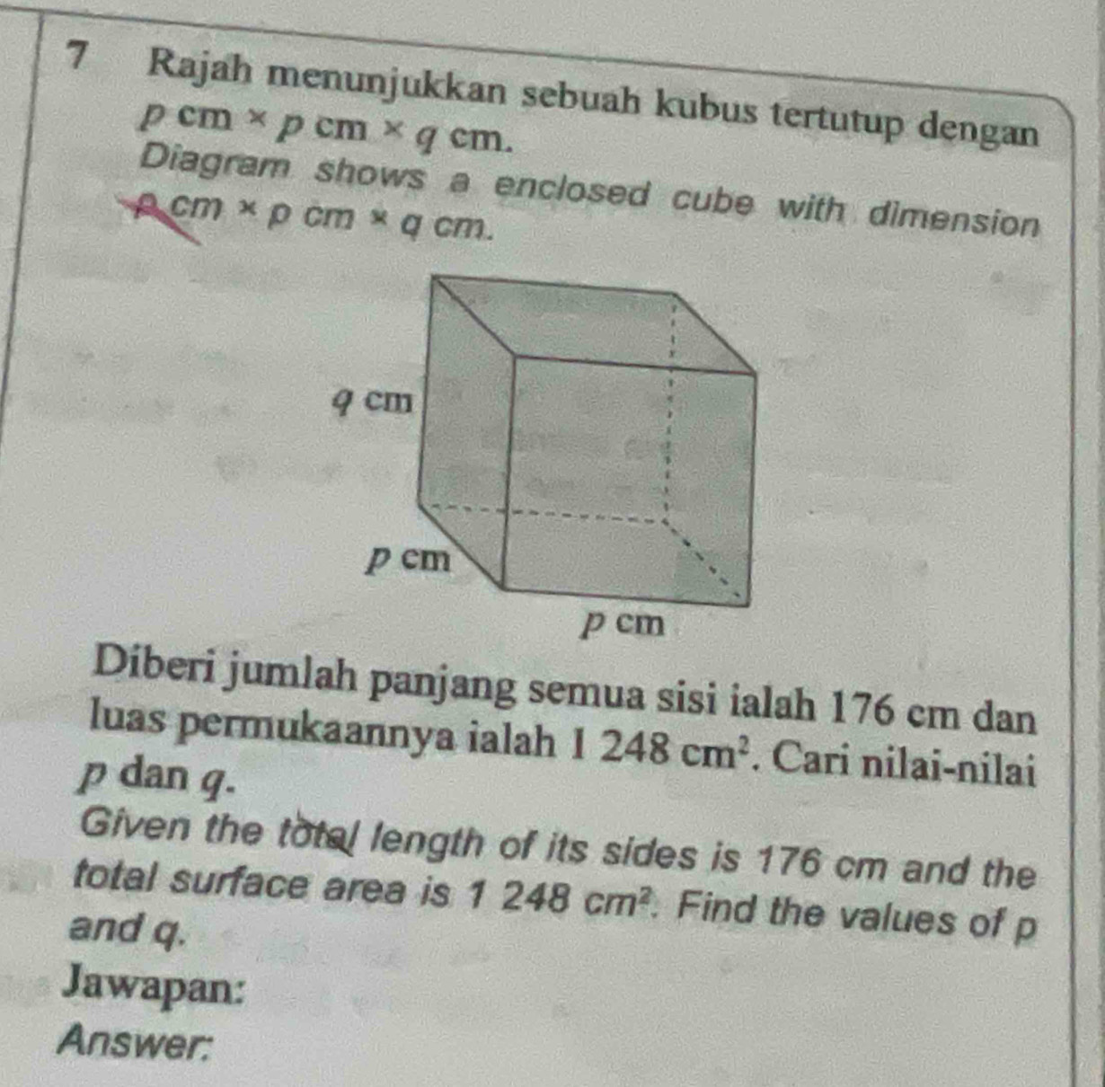 Rajah menunjukkan sebuah kubus tertutup dengan
pcm* pcm* qcm. 
Diagram shows a enclosed cube with dimension
2cm* pcm* qcm. 
Diberi jumlah panjang semua sisi ialah 176 cm dan 
luas permukaannya ialah 1248cm^2. Cari nilai-nilai
p dan g. 
Given the total length of its sides is 176 cm and the 
total surface area is 1248cm^2. Find the values of p
and q. 
Jawapan: 
Answer: