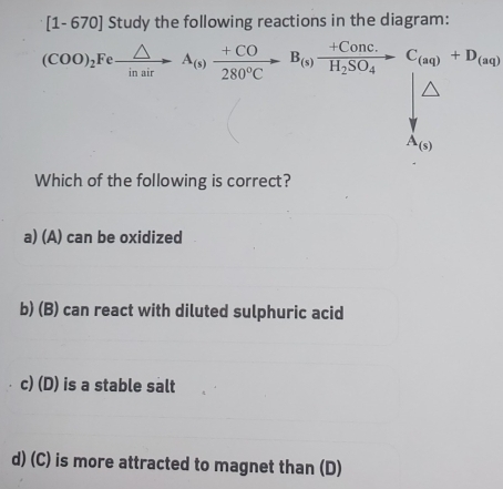 670] Study the following reactions in the diagram:
(COO)_2Fexrightarrow △ A_(s) (+CO)/280°Cto   280^(H_2)SO_4to C_(aq)+C_(aq)+D_(aq)
A_(s)
Which of the following is correct?
a) (A) can be oxidized
b) (B) can react with diluted sulphuric acid
c) (D) is a stable salt
d) (C) is more attracted to magnet than (D)