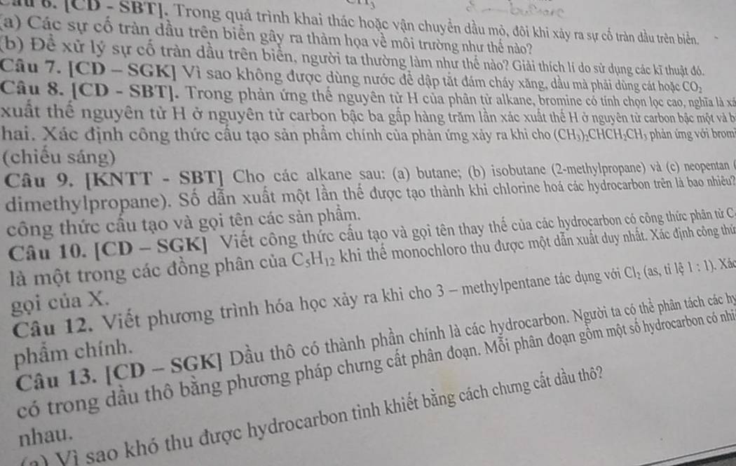 Ci &. [CD - SBT], Trong quá trình khai thác hoặc vận chuyển dầu mỏ, đôi khi xảy ra sự cố tràn đầu trên biển
(a) Các sự cố tràn dầu trên biển gây ra thảm họa về môi trường như thế nào?
(b) Để xử lý sự cố tràn dầu trên biển, người ta thường làm như thể nào? Giải thích lí do sử dụng các kĩ thuật đó.
Câu 7. [CD - SGK] Vì sao không được dùng nước để dập tắt đám cháy xăng, dầu mà phải dùng cát hoặc CO_2
Câu 8. [CD - SBT]. Trong phản ứng thế nguyên tử H của phân tử alkane, bromine có tính chọn lọc cao, nghĩa là xã
xuất thể nguyên tử H ở nguyên tử carbon bậc ba gắp hàng trăm lần xác xuất thế H ở nguyên từ carbon bậc một và b
hai. Xác định công thức cầu tạo sản phẩm chính của phản ứng xảy ra khi cho (CH_3)_2CHCH_2CH_3 phản ứng với brom
(chiếu sáng)
Câu 9. [KNTT - SBT] Cho các alkane sau: (a) butane; (b) isobutane (2-methylpropane) và (c) neopentan 6
dimethylpropane). Số dẫn xuất một lần thế được tạo thành khi chlorine hoá các hydrocarbon trên là bao nhiều?
công thức cầu tạo và gọi tên các sản phẩm.
Câu 10. [CD - SGK] Viết công thức cấu tạo và gọi tên thay thế của các hydroçarbon có công thức phân từ C
là một trong các đồng phân của C_5H_12 khi thể monochloro thu được một dẫn xuất duy nhất. Xác định công thứ
Câu 12. Viết phương trình hóa học xảy ra khi cho 3 - methylpentane tác dụng với Cl_2 (as, ti lệ 1:1). Xác
gọi của X.
Câu 13. [CD - S GK Dầu thô có thành phần chính là các hydrocarbon. Người ta có thể phân tách các hy
phẩm chính.
có trong dầu thổ bằng phương pháp chưng cất phân đoạn. Mỗi phân đoạn gồm một số hydrocarbon có nhỏ
Vớ Vì sao khó thu được hydrocarbon tinh khiết bằng cách chưng cất dầu thôi
nhau.