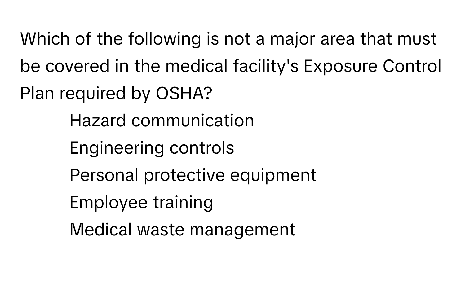 Which of the following is not a major area that must be covered in the medical facility's Exposure Control Plan required by OSHA?

1) Hazard communication 
2) Engineering controls 
3) Personal protective equipment 
4) Employee training 
5) Medical waste management