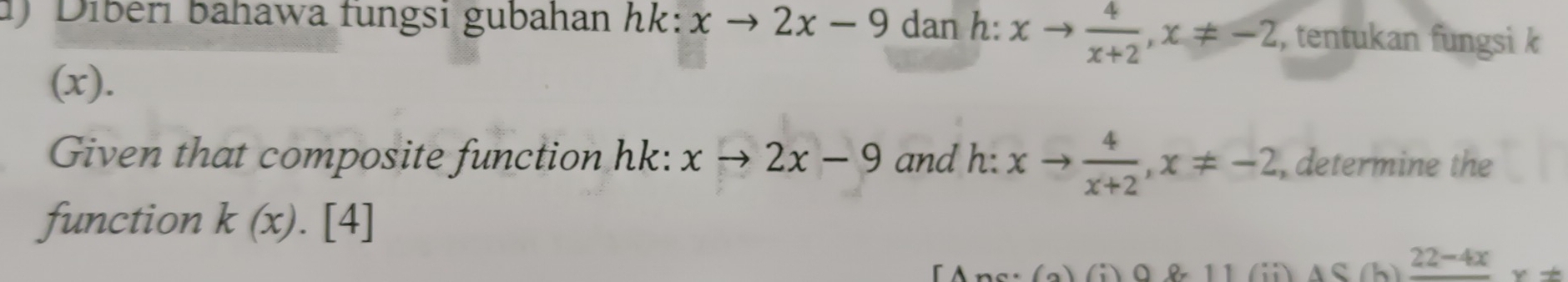 ) Diberi bahawa fungsi gubahan hk: xto 2x-9 dan h: xto  4/x+2 , x!= -2 , tentukan fungsi k
(x). 
Given that composite function hk: xto 2x-9 and h 2: xto  4/x+2 , x!= -2 , determine the 
function k(x).[4]
(a)(i) 11 
h) frac 22-4xy!=