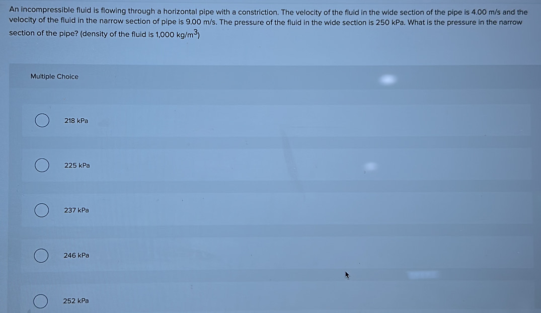 An incompressible fluid is flowing through a horizontal pipe with a constriction. The velocity of the fluid in the wide section of the pipe is 4.00 m/s and the
velocity of the fluid in the narrow section of pipe is 9.00 m/s. The pressure of the fluid in the wide section is 250 kPa. What is the pressure in the narrow
section of the pipe? (density of the fluid is 1,000kg/m^3)
Multiple Choice
218 kPa
225 kPa
237 kPa
246 kPa
252 kPa