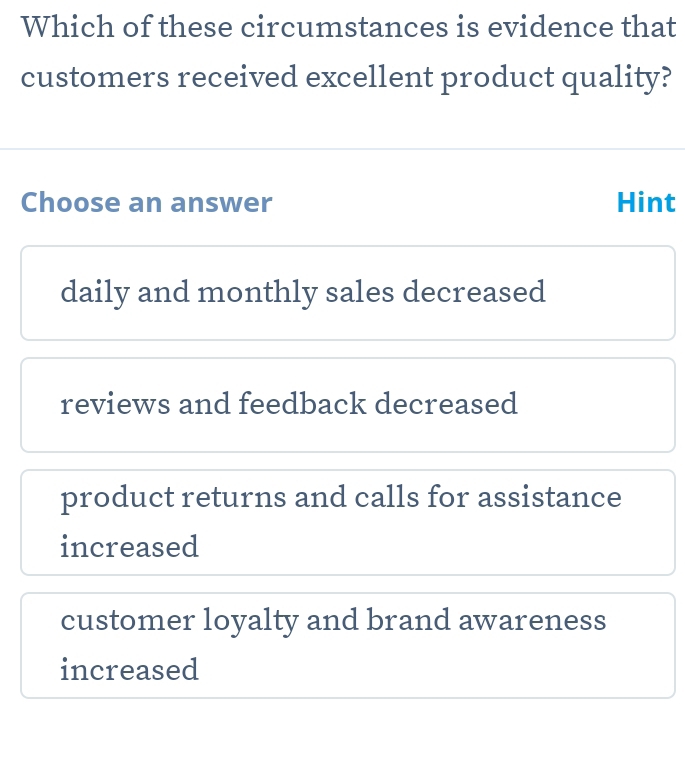 Which of these circumstances is evidence that
customers received excellent product quality?
Choose an answer Hint
daily and monthly sales decreased
reviews and feedback decreased
product returns and calls for assistance
increased
customer loyalty and brand awareness
increased