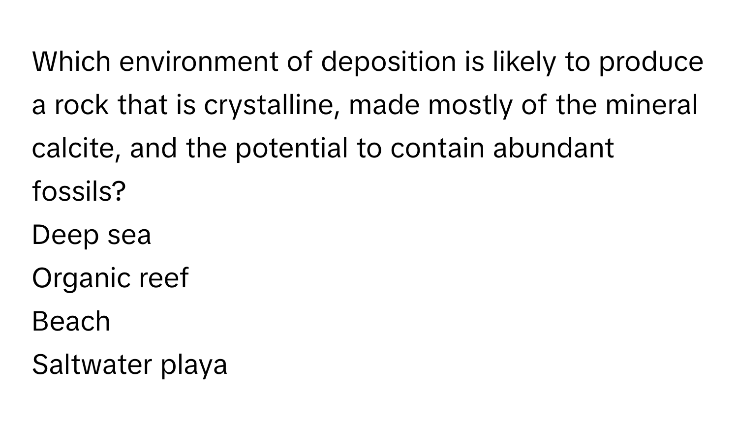 Which environment of deposition is likely to produce a rock that is crystalline, made mostly of the mineral calcite, and the potential to contain abundant fossils? 
Deep sea
Organic reef
Beach
Saltwater playa