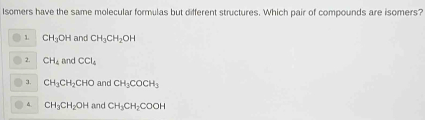 Isomers have the same molecular formulas but different structures. Which pair of compounds are isomers?
1. CH_3OH and CH_3CH_2OH
2. CH_4 and CCl_4
3. CH_3CH_2CHO and CH_3COCH_3
4. CH_3CH_2OH and CH_3CH_2COOH