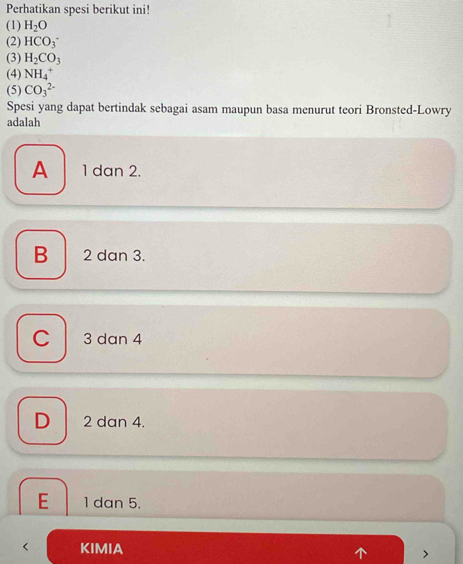 Perhatikan spesi berikut ini!
(1) H_2O
(2) HCO_3^(-
(3) H_2)CO_3
(4) NH_4^+
(5) CO_3^(2-)
Spesi yang dapat bertindak sebagai asam maupun basa menurut teori Bronsted-Lowry
adalah
A 1 dan 2.
B 2 dan 3.
C 3 dan 4
D 2 dan 4.
E 1 dan 5.
KIMIA