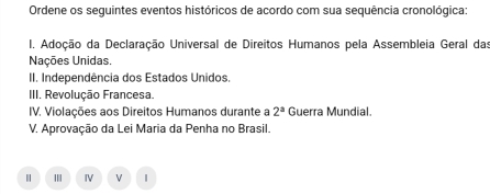 Ordene os seguintes eventos históricos de acordo com sua sequência cronológica: 
I. Adoção da Declaração Universal de Direitos Humanos pela Assembleia Geral das 
Nações Unidas. 
II. Independência dos Estados Unidos. 
III. Revolução Francesa. 
IV. Violações aos Direitos Humanos durante a 2^a Guerra Mundial. 
V. Aprovação da Lei Maria da Penha no Brasil. 
| IV V |