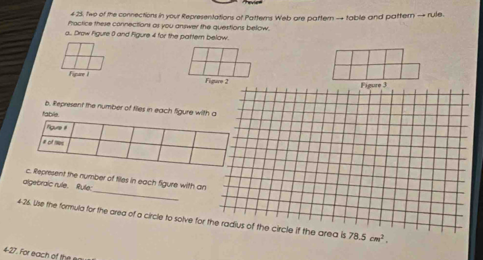 Two of the connections in your Representations of Patterns Web are pattern → table and pattern → rule. 
Practice these connections as you answer the questions below. 
a.. Draw Figure 0 and Figure 4 for the patter below. 
Figure I Figure 2 
Figure 3 
b. Represent the number of files in each figure with a 
table. 
Figure l 
a of Ips 
_ 
c. Represent the number of tiles in each figure with an 
algebraic rule. Rule: 
4-26. Use the formula for the area of a circle to solve for the radius of the circle if the area is 78.5cm^2. 
4-27. For each of the