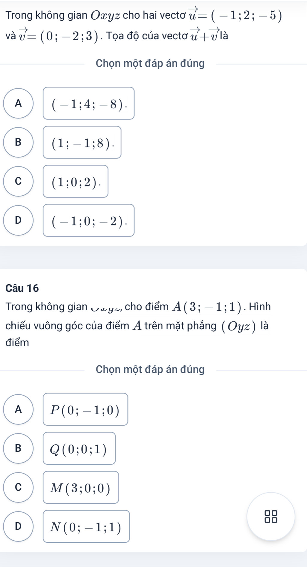 Trong không gian Oxyz cho hai vectơ vector u=(-1;2;-5)
và vector v=(0;-2;3). Tọa độ của vectơ vector u+vector v|hat a
Chọn một đáp án đúng
A (-1;4;-8).
B (1;-1;8).
C (1;0;2).
D (-1;0;-2). 
Câu 16
Trong không gian Oưyz, cho điểm A(3;-1;1). Hình
chiếu vuông góc của điểm A trên mặt phẳng (Oyz) là
điểm
Chọn một đáp án đúng
A P(0;-1;0)
B Q(0;0;1)
C M(3;0;0)
D N(0;-1;1)