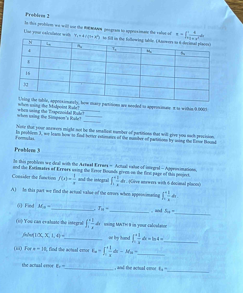 Problem 2
In this problem we will use the RIEMANN program to approximate the value of π =∈t _0^(1frac 4)1+x^2dx
Use your calculator with 
any partitions are needed to approximate π to within 0.0005:
when using the Midpoint Rule?
when using the Trapezoidal Rule?
_
when using the Simpson’s Rule?_
Note that your answers might not be the smallest number of partitions that will give you such precision.
In problem 3, we learn how to find better estimates of the number of partitions by using the Error Bound
Formulas.
Problem 3
In this problem we deal with the Actual Errors = Actual value of integral - Approximations,
and the Estimates of Errors using the Error Bounds given on the first page of this project.
Consider the function f(x)= 1/x  and the integral ∈t _1^(4frac 1)xdx. (Give answers with 6 decimal places)
A) In this part we find the actual value of the errors when approximating ∈t _1^(4frac 1)xdx.
_
(i) Find M_10= _ T_10= _ , and S_10=
,
(ii) You can evaluate the integral ∈t _1^(4frac 1)xdx using MATH 9 in your calculator
fnInt(1/X,X,1,4)=
_or by hand ∈t _1^(4frac 1)xdx=ln 4= _
(iii) For n=10 , find the actual error E_M=∈t _1^(4frac 1)xdx-M_10=. _
the actual error E_T= _ , and the actual error E_s=
_