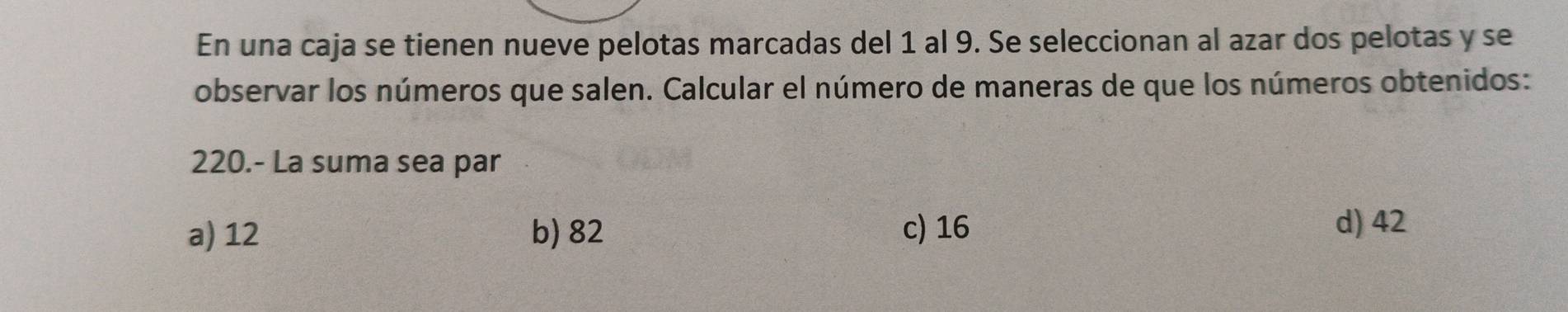 En una caja se tienen nueve pelotas marcadas del 1 al 9. Se seleccionan al azar dos pelotas y se
observar los números que salen. Calcular el número de maneras de que los números obtenidos:
220.- La suma sea par
a) 12 b) 82 c) 16
d) 42