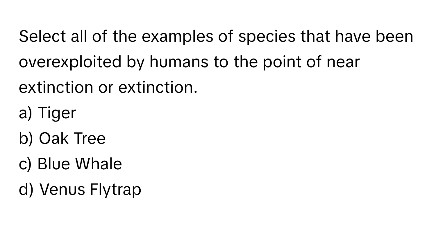 Select all of the examples of species that have been overexploited by humans to the point of near extinction or extinction.

a) Tiger 
b) Oak Tree 
c) Blue Whale 
d) Venus Flytrap