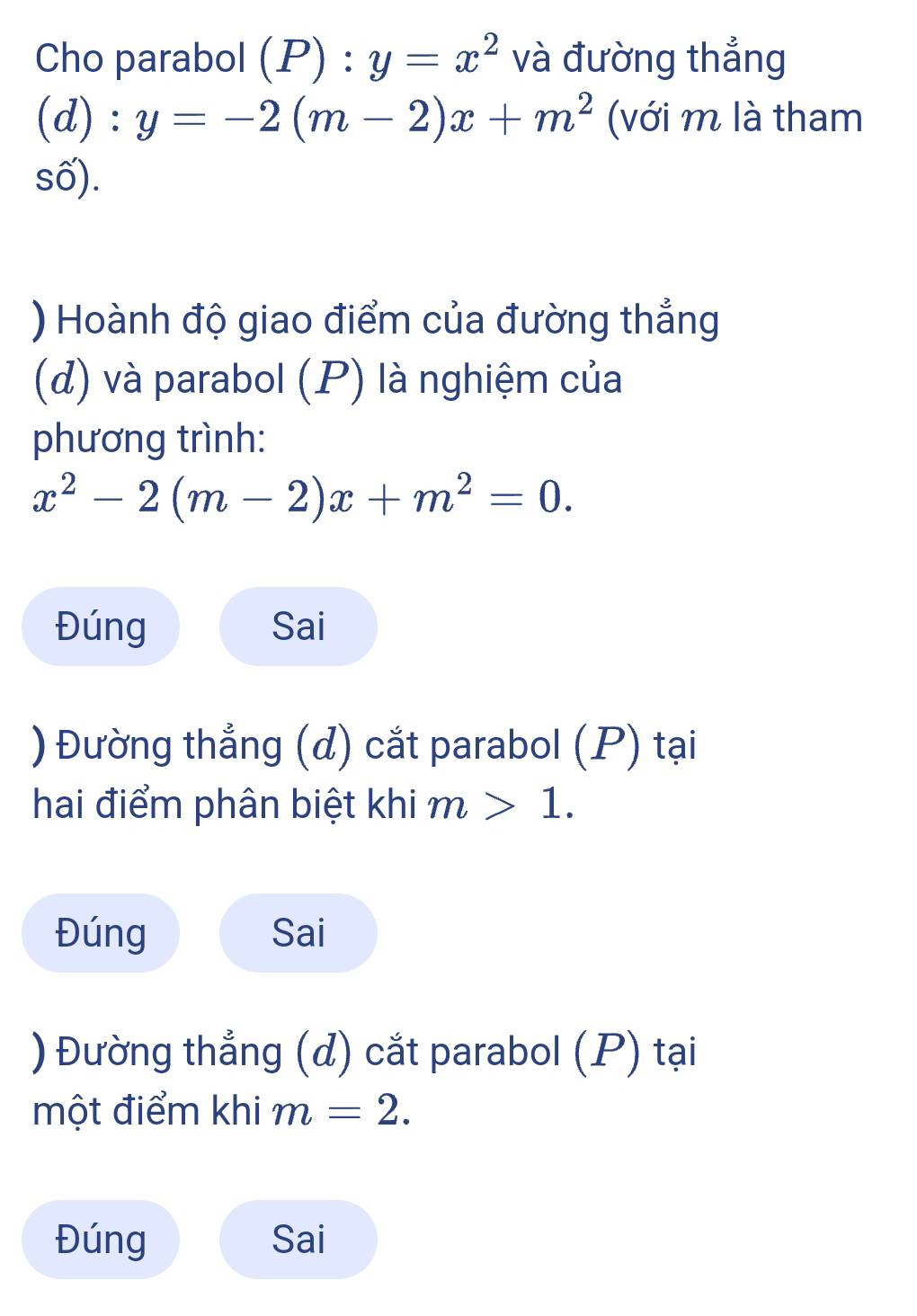 Cho parabol (P):y=x^2 và đường thắng
d): y=-2(m-2)x+m^2 (với m là tham
số).
) Hoành độ giao điểm của đường thắng
(d) và parabol (P) là nghiệm của
phương trình:
x^2-2(m-2)x+m^2=0. 
Đúng Sai
) Đường thẳng (đ) cắt parabol (P) tại
hai điểm phân biệt khi m>1.
Đúng Sai
) Đường thắng (đ) cắt parabol (P) tại
một điểm khi m=2. 
Đúng Sai