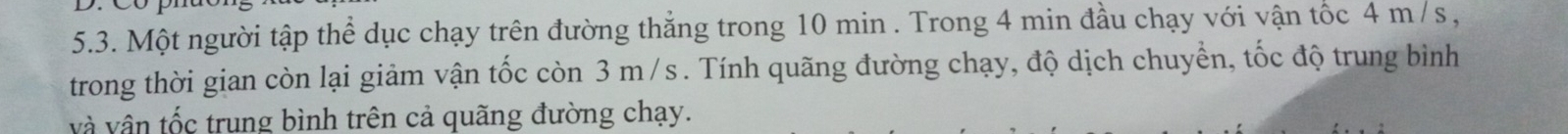 Một người tập thể dục chạy trên đường thẳng trong 10 min. Trong 4 min đầu chạy với vận tốc 4 m /s , 
trong thời gian còn lại giảm vận tốc còn 3 m/s. Tính quãng đường chạy, độ dịch chuyển, tốc độ trung bình 
và vận tốc trung bình trên cả quãng đường chạy.