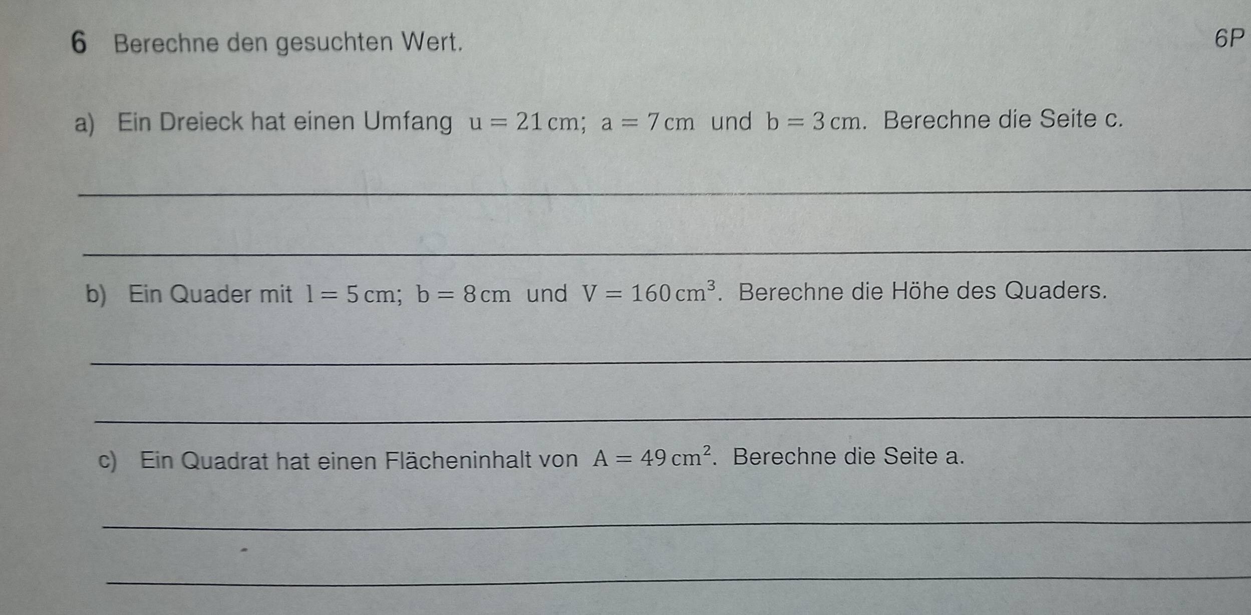 Berechne den gesuchten Wert. 
6P 
a) Ein Dreieck hat einen Umfang u=21cm; a=7cm und b=3cm. Berechne die Seite c. 
_ 
_ 
b) Ein Quader mit l=5cm; b=8cm und V=160cm^3. Berechne die Höhe des Quaders. 
_ 
_ 
c) Ein Quadrat hat einen Flächeninhalt von A=49cm^2. Berechne die Seite a. 
_ 
_